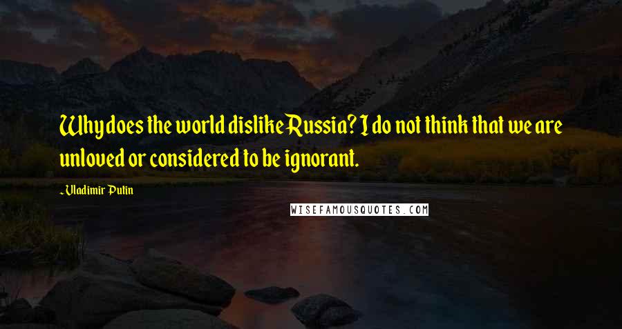 Vladimir Putin Quotes: Why does the world dislike Russia? I do not think that we are unloved or considered to be ignorant.