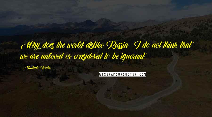Vladimir Putin Quotes: Why does the world dislike Russia? I do not think that we are unloved or considered to be ignorant.
