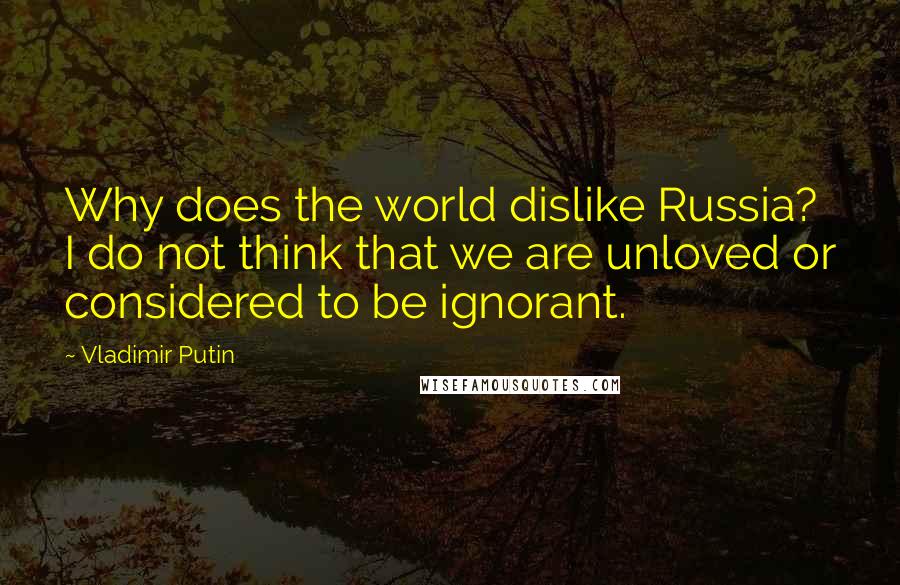 Vladimir Putin Quotes: Why does the world dislike Russia? I do not think that we are unloved or considered to be ignorant.