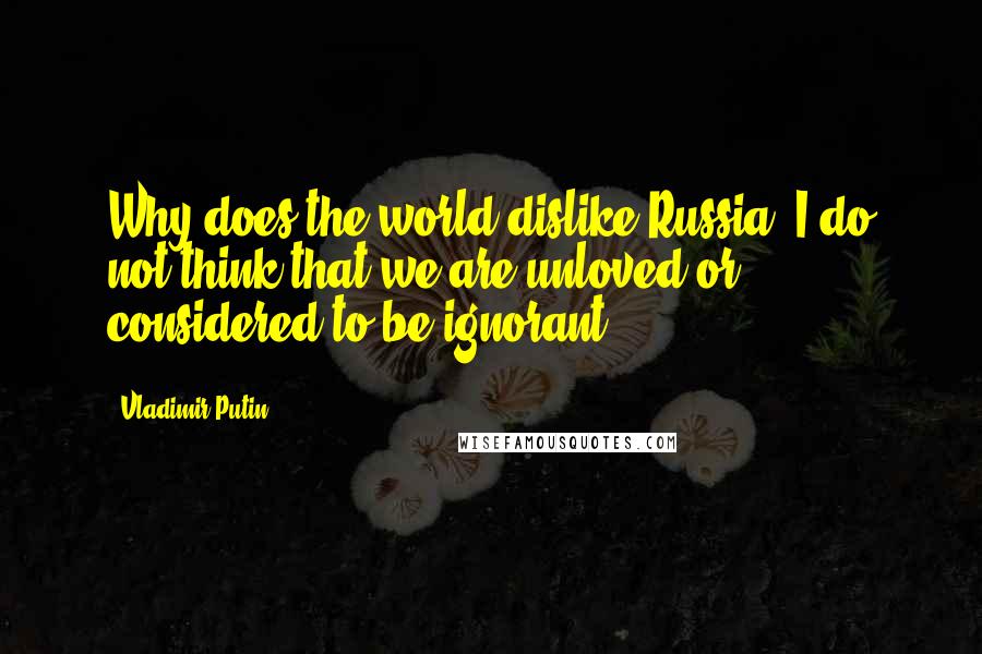 Vladimir Putin Quotes: Why does the world dislike Russia? I do not think that we are unloved or considered to be ignorant.