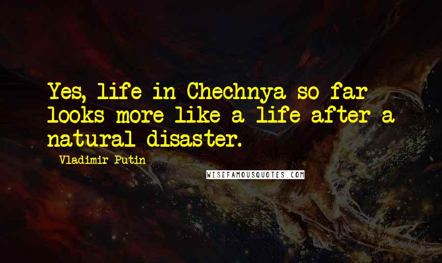 Vladimir Putin Quotes: Yes, life in Chechnya so far looks more like a life after a natural disaster.