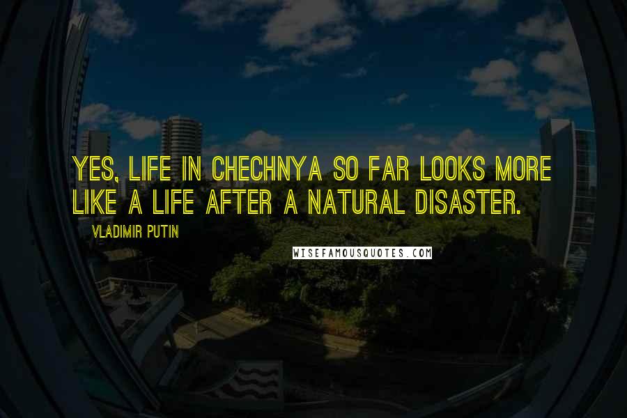 Vladimir Putin Quotes: Yes, life in Chechnya so far looks more like a life after a natural disaster.