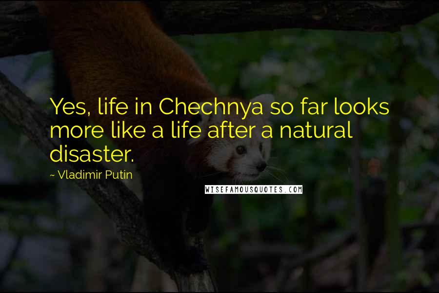 Vladimir Putin Quotes: Yes, life in Chechnya so far looks more like a life after a natural disaster.