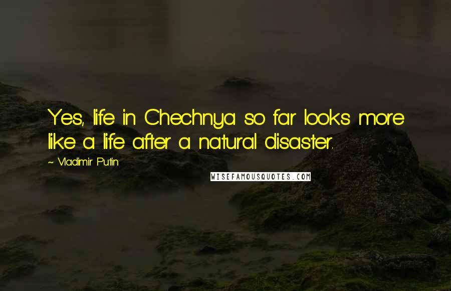 Vladimir Putin Quotes: Yes, life in Chechnya so far looks more like a life after a natural disaster.