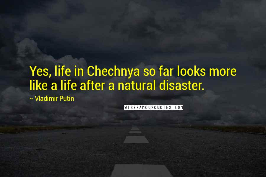 Vladimir Putin Quotes: Yes, life in Chechnya so far looks more like a life after a natural disaster.