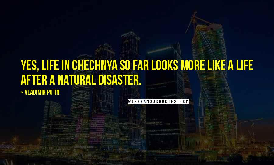 Vladimir Putin Quotes: Yes, life in Chechnya so far looks more like a life after a natural disaster.