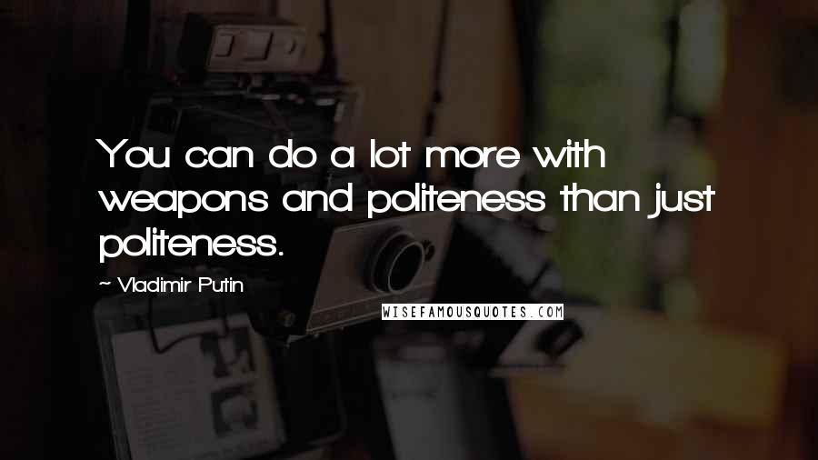 Vladimir Putin Quotes: You can do a lot more with weapons and politeness than just politeness.