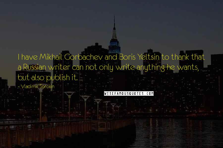 Vladimir Sorokin Quotes: I have Mikhail Gorbachev and Boris Yeltsin to thank that a Russian writer can not only write anything he wants, but also publish it.