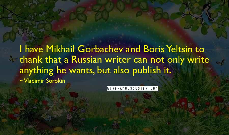 Vladimir Sorokin Quotes: I have Mikhail Gorbachev and Boris Yeltsin to thank that a Russian writer can not only write anything he wants, but also publish it.