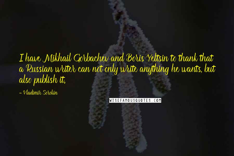 Vladimir Sorokin Quotes: I have Mikhail Gorbachev and Boris Yeltsin to thank that a Russian writer can not only write anything he wants, but also publish it.