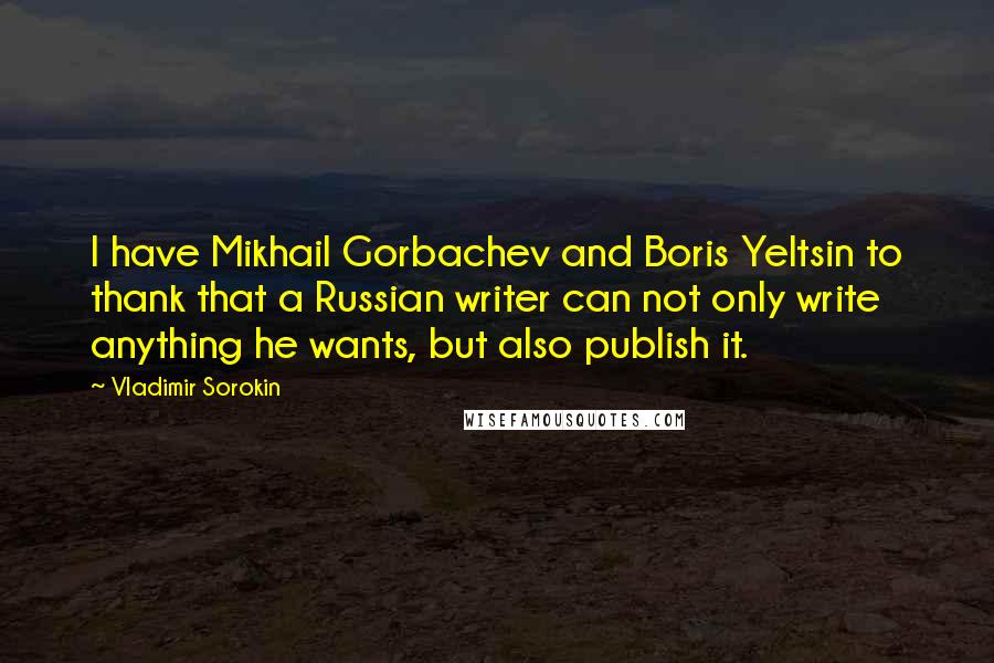 Vladimir Sorokin Quotes: I have Mikhail Gorbachev and Boris Yeltsin to thank that a Russian writer can not only write anything he wants, but also publish it.