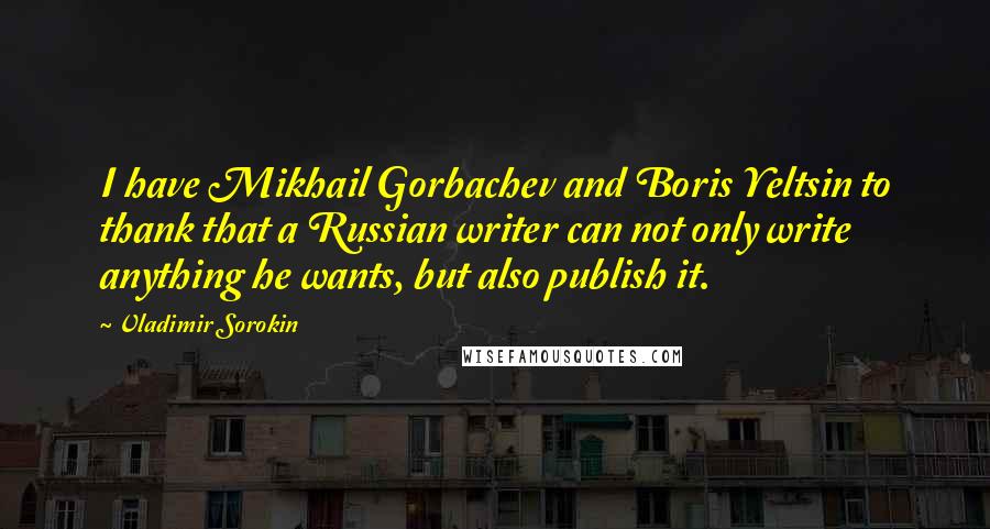 Vladimir Sorokin Quotes: I have Mikhail Gorbachev and Boris Yeltsin to thank that a Russian writer can not only write anything he wants, but also publish it.