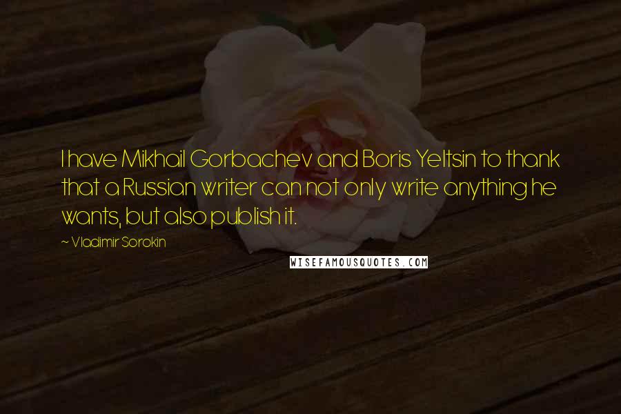 Vladimir Sorokin Quotes: I have Mikhail Gorbachev and Boris Yeltsin to thank that a Russian writer can not only write anything he wants, but also publish it.