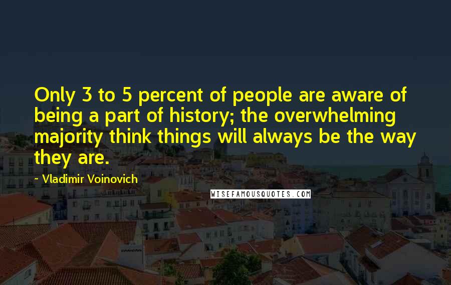 Vladimir Voinovich Quotes: Only 3 to 5 percent of people are aware of being a part of history; the overwhelming majority think things will always be the way they are.