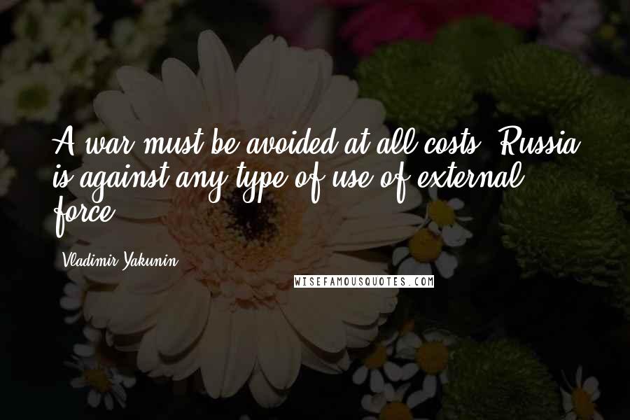 Vladimir Yakunin Quotes: A war must be avoided at all costs. Russia is against any type of use of external force.