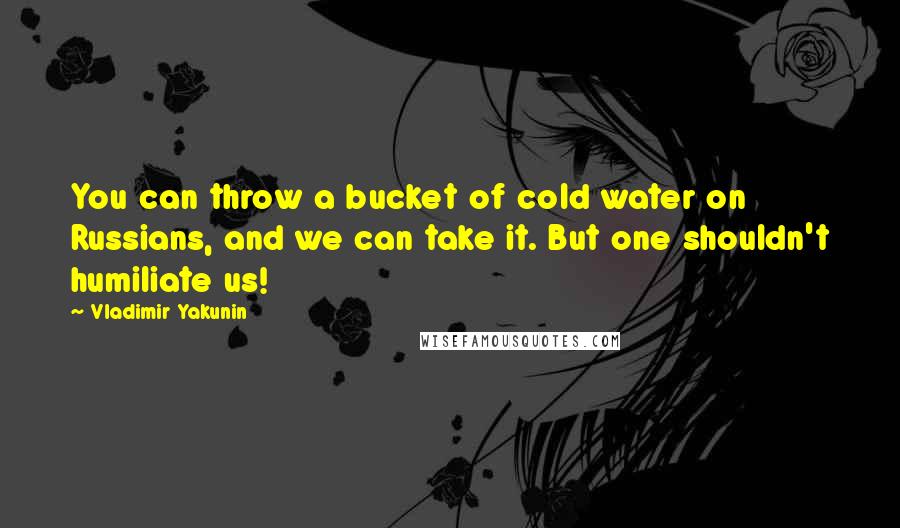 Vladimir Yakunin Quotes: You can throw a bucket of cold water on Russians, and we can take it. But one shouldn't humiliate us!