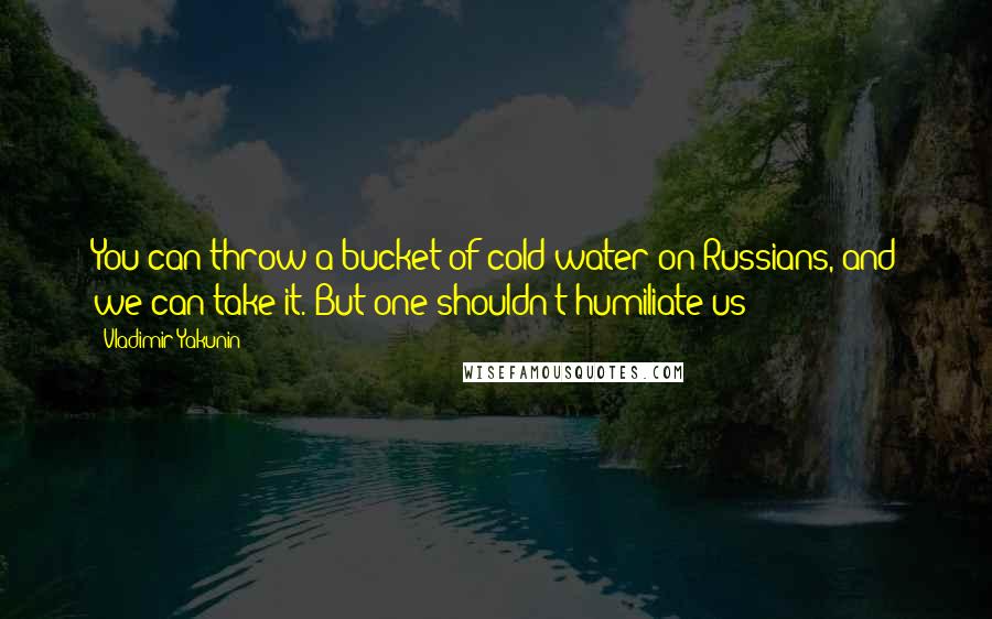 Vladimir Yakunin Quotes: You can throw a bucket of cold water on Russians, and we can take it. But one shouldn't humiliate us!