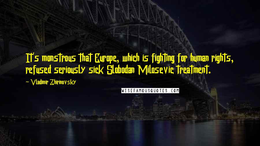 Vladimir Zhirinovsky Quotes: It's monstrous that Europe, which is fighting for human rights, refused seriously sick Slobodan Milosevic treatment.