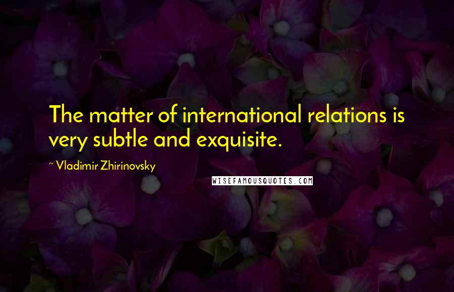 Vladimir Zhirinovsky Quotes: The matter of international relations is very subtle and exquisite.