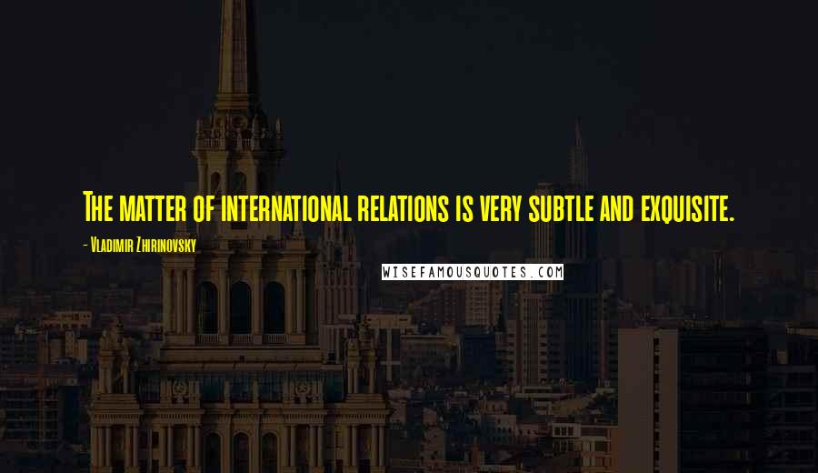 Vladimir Zhirinovsky Quotes: The matter of international relations is very subtle and exquisite.