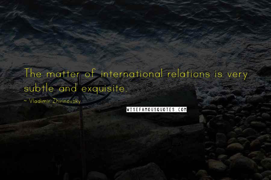 Vladimir Zhirinovsky Quotes: The matter of international relations is very subtle and exquisite.