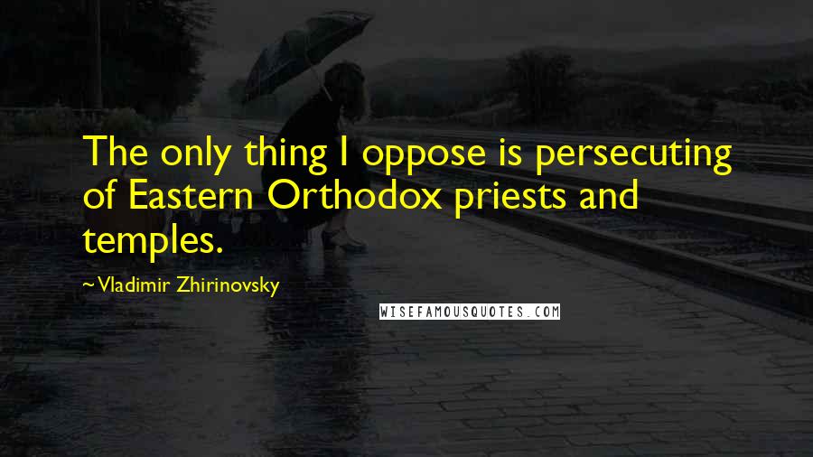 Vladimir Zhirinovsky Quotes: The only thing I oppose is persecuting of Eastern Orthodox priests and temples.