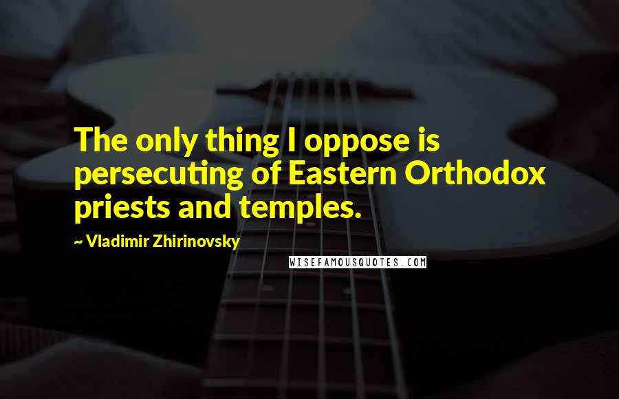 Vladimir Zhirinovsky Quotes: The only thing I oppose is persecuting of Eastern Orthodox priests and temples.