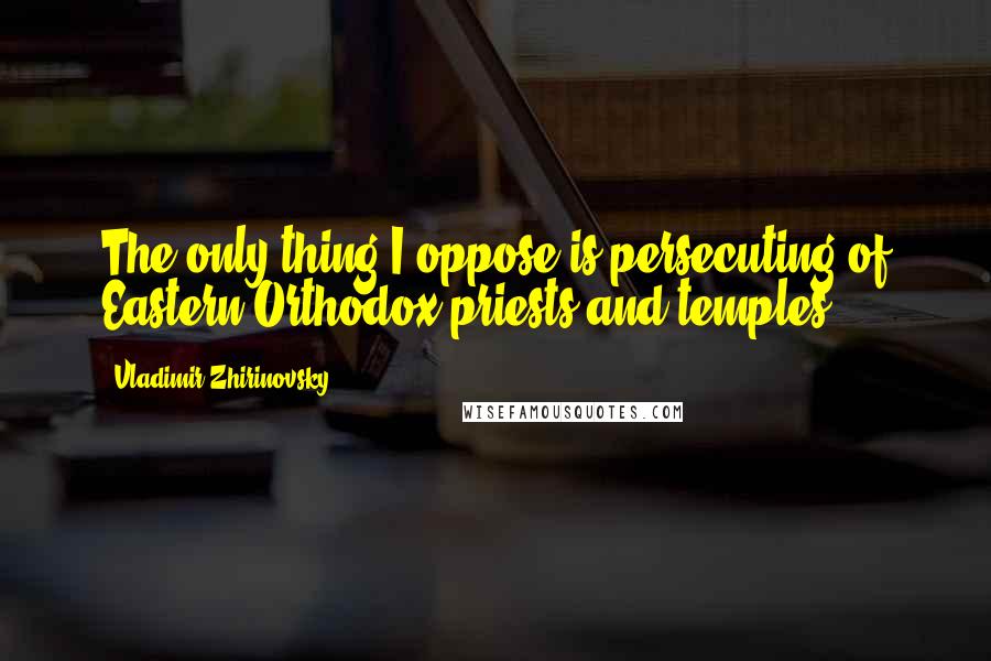 Vladimir Zhirinovsky Quotes: The only thing I oppose is persecuting of Eastern Orthodox priests and temples.