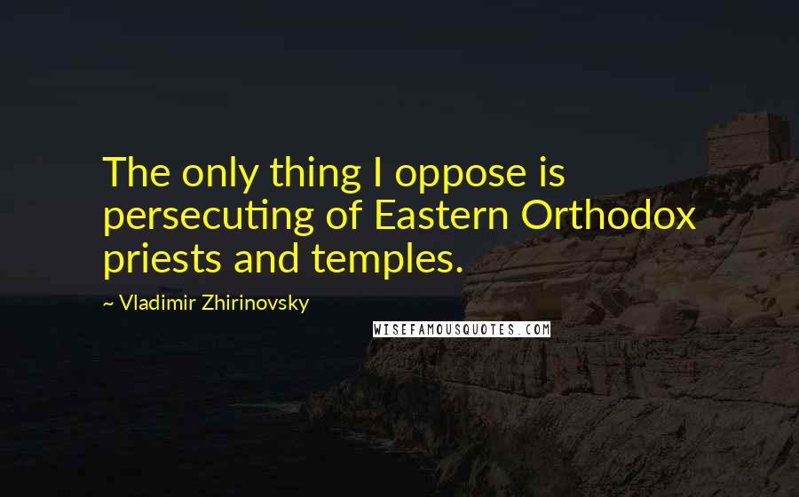 Vladimir Zhirinovsky Quotes: The only thing I oppose is persecuting of Eastern Orthodox priests and temples.
