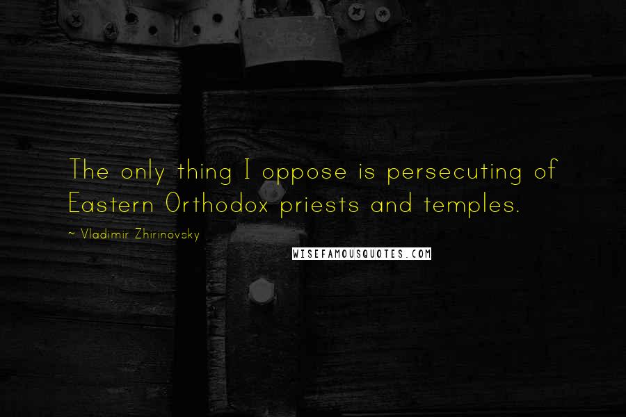 Vladimir Zhirinovsky Quotes: The only thing I oppose is persecuting of Eastern Orthodox priests and temples.