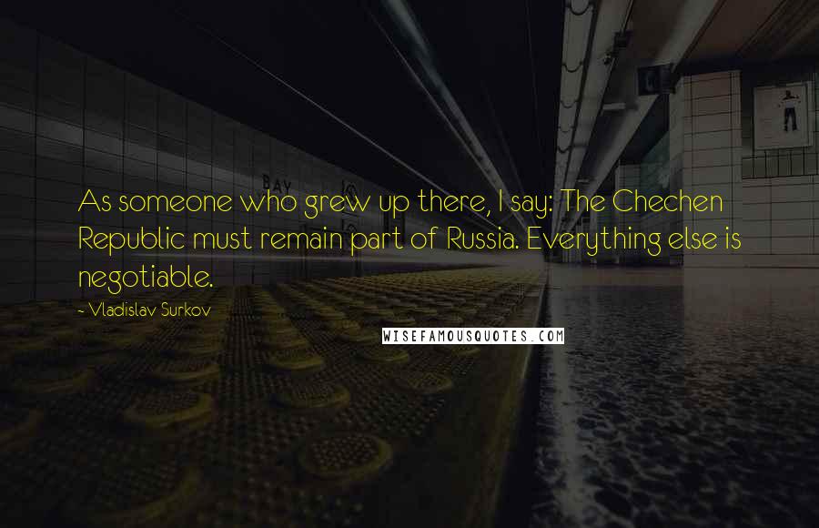 Vladislav Surkov Quotes: As someone who grew up there, I say: The Chechen Republic must remain part of Russia. Everything else is negotiable.