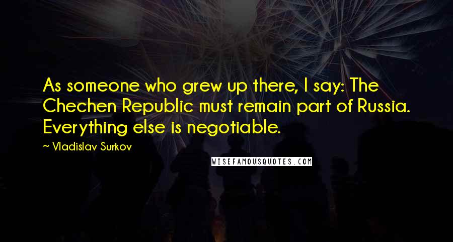 Vladislav Surkov Quotes: As someone who grew up there, I say: The Chechen Republic must remain part of Russia. Everything else is negotiable.