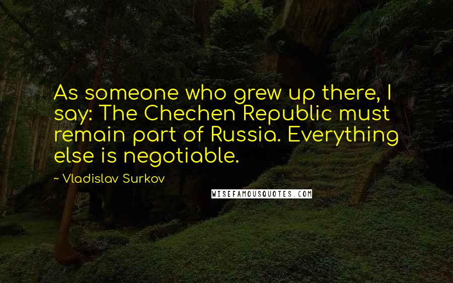 Vladislav Surkov Quotes: As someone who grew up there, I say: The Chechen Republic must remain part of Russia. Everything else is negotiable.