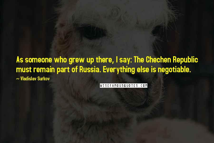 Vladislav Surkov Quotes: As someone who grew up there, I say: The Chechen Republic must remain part of Russia. Everything else is negotiable.