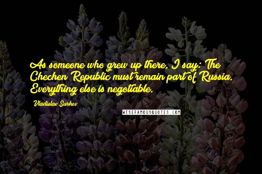 Vladislav Surkov Quotes: As someone who grew up there, I say: The Chechen Republic must remain part of Russia. Everything else is negotiable.