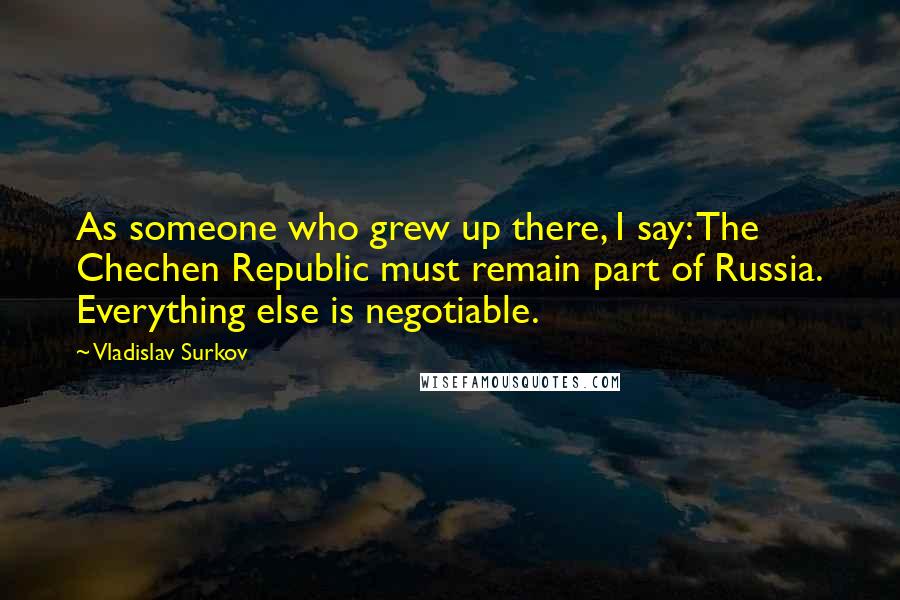 Vladislav Surkov Quotes: As someone who grew up there, I say: The Chechen Republic must remain part of Russia. Everything else is negotiable.