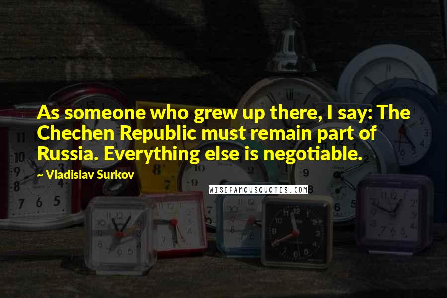 Vladislav Surkov Quotes: As someone who grew up there, I say: The Chechen Republic must remain part of Russia. Everything else is negotiable.