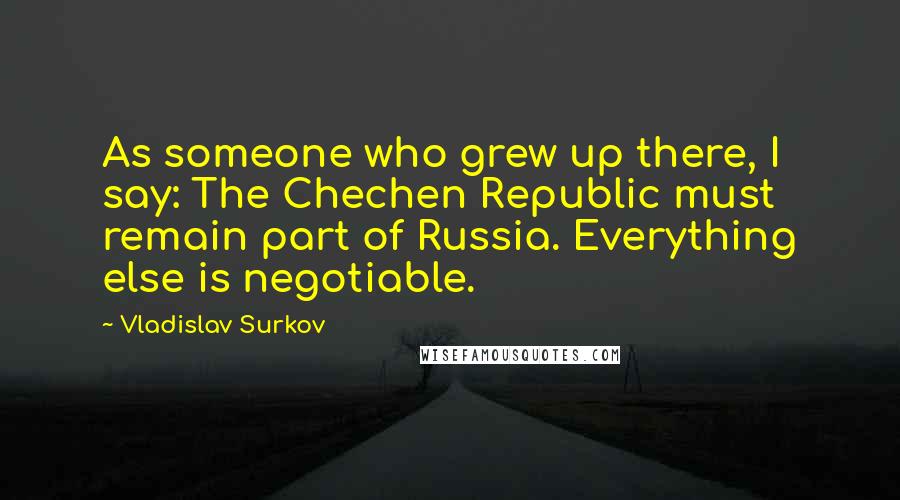 Vladislav Surkov Quotes: As someone who grew up there, I say: The Chechen Republic must remain part of Russia. Everything else is negotiable.