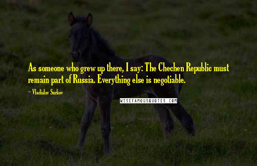 Vladislav Surkov Quotes: As someone who grew up there, I say: The Chechen Republic must remain part of Russia. Everything else is negotiable.