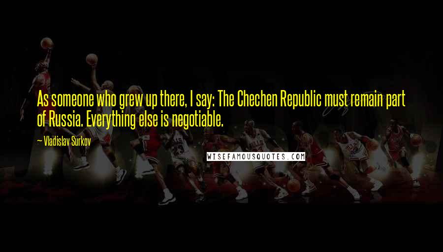 Vladislav Surkov Quotes: As someone who grew up there, I say: The Chechen Republic must remain part of Russia. Everything else is negotiable.