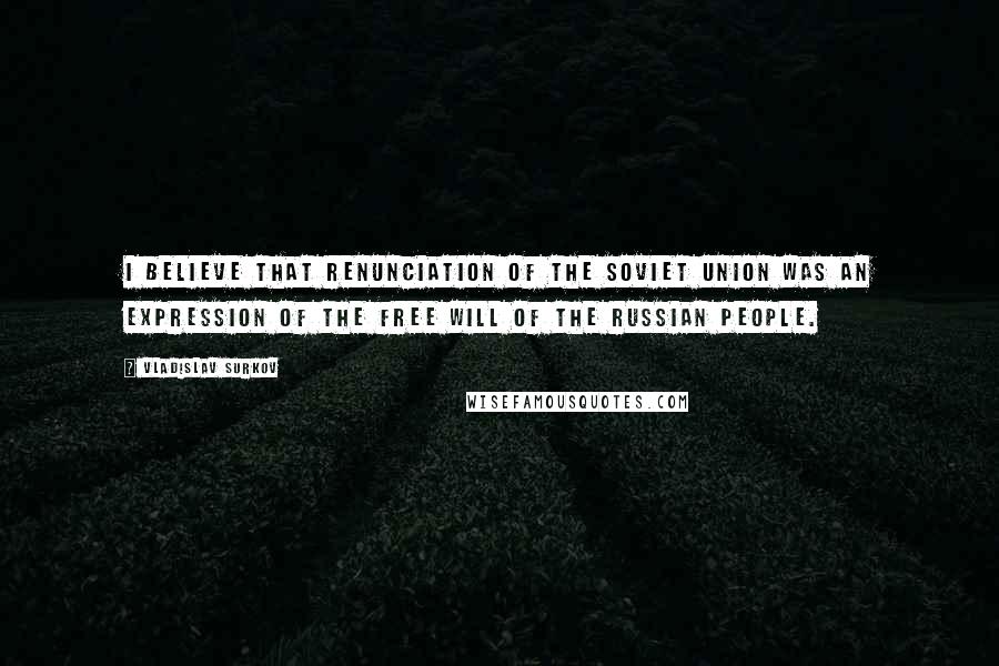 Vladislav Surkov Quotes: I believe that renunciation of the Soviet Union was an expression of the free will of the Russian people.