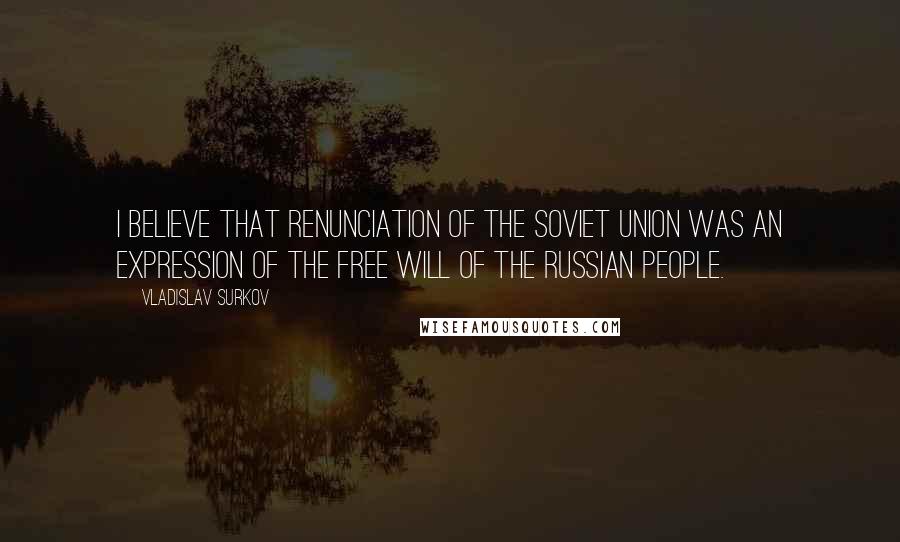 Vladislav Surkov Quotes: I believe that renunciation of the Soviet Union was an expression of the free will of the Russian people.