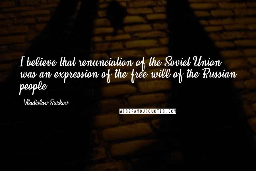 Vladislav Surkov Quotes: I believe that renunciation of the Soviet Union was an expression of the free will of the Russian people.