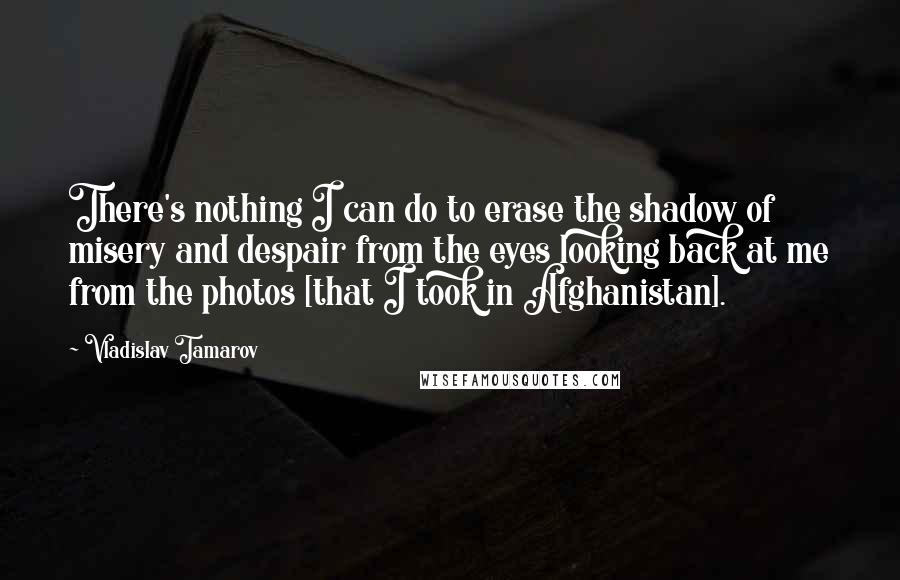 Vladislav Tamarov Quotes: There's nothing I can do to erase the shadow of misery and despair from the eyes looking back at me from the photos [that I took in Afghanistan].