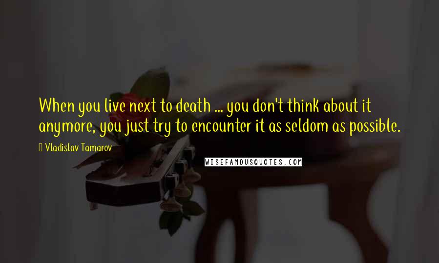 Vladislav Tamarov Quotes: When you live next to death ... you don't think about it anymore, you just try to encounter it as seldom as possible.