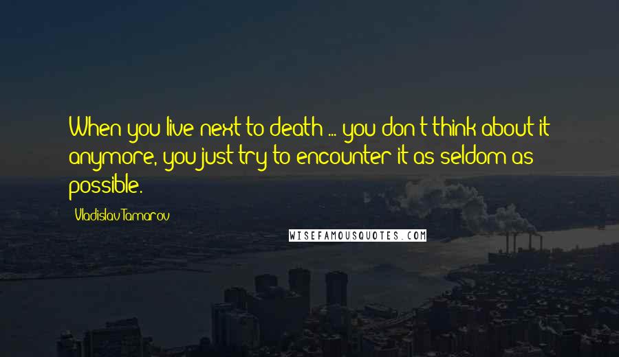 Vladislav Tamarov Quotes: When you live next to death ... you don't think about it anymore, you just try to encounter it as seldom as possible.