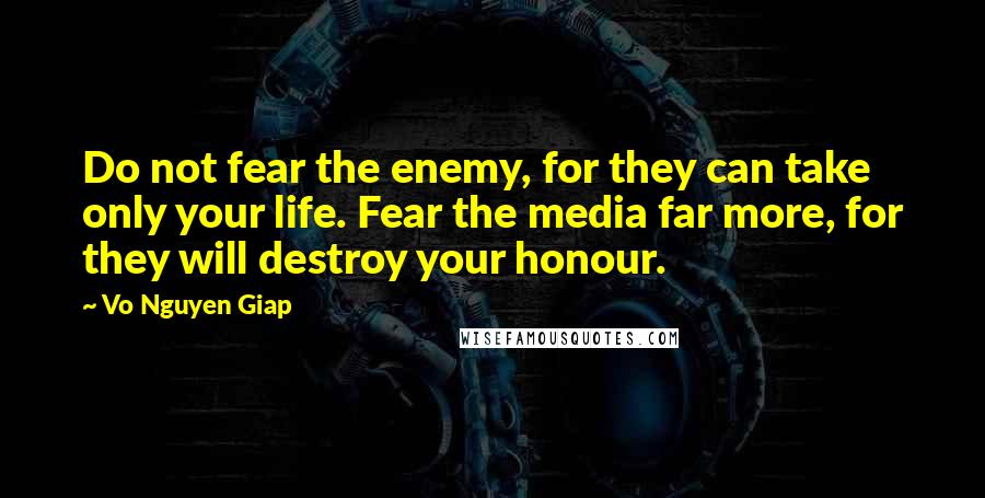 Vo Nguyen Giap Quotes: Do not fear the enemy, for they can take only your life. Fear the media far more, for they will destroy your honour.