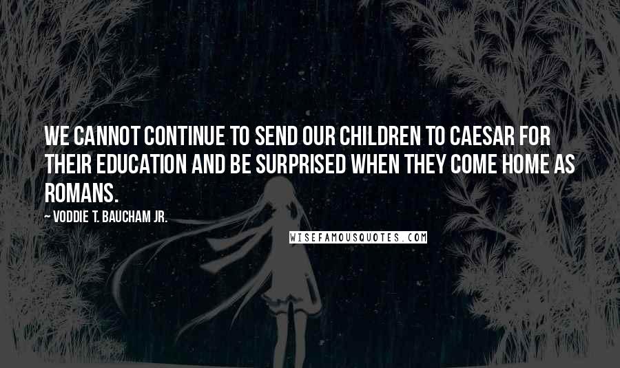 Voddie T. Baucham Jr. Quotes: We cannot continue to send our children to Caesar for their education and be surprised when they come home as Romans.