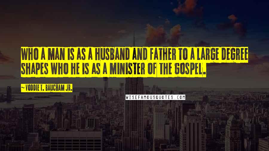 Voddie T. Baucham Jr. Quotes: Who a man is as a husband and father to a large degree shapes who he is as a minister of the gospel.