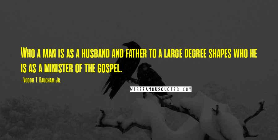 Voddie T. Baucham Jr. Quotes: Who a man is as a husband and father to a large degree shapes who he is as a minister of the gospel.